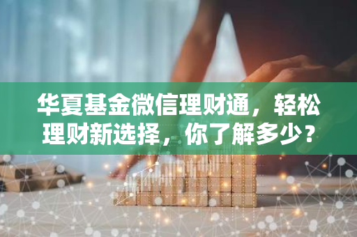 华夏基金微信理财通，轻松理财新选择，你了解多少？