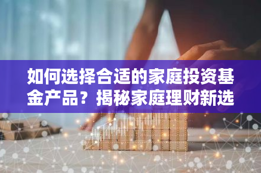如何选择合适的家庭投资基金产品？揭秘家庭理财新选择！