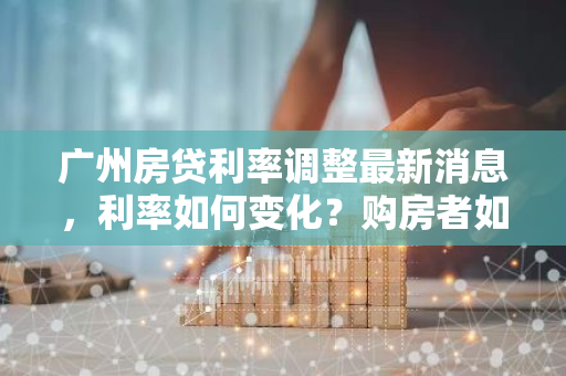 广州房贷利率调整最新消息，利率如何变化？购房者如何应对？-第1张图片-智财锋资讯网