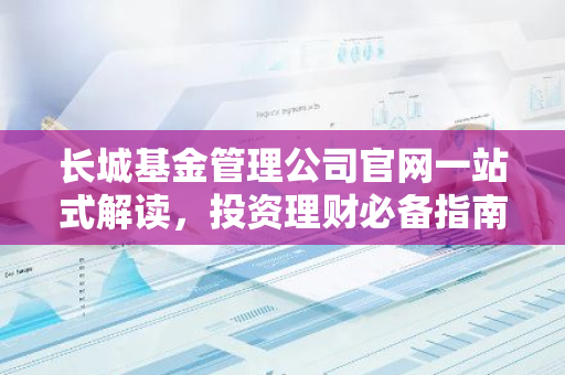 长城基金管理公司官网一站式解读，投资理财必备指南