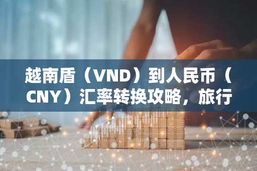 越南盾（VND）到人民币（CNY）汇率转换攻略，旅行必备！