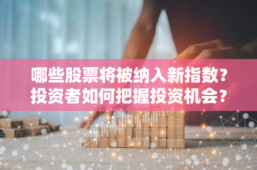 哪些股票将被纳入新指数？投资者如何把握投资机会？