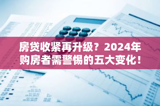 房贷收紧再升级？2024年购房者需警惕的五大变化！