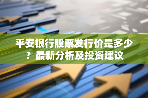 平安银行股票发行价是多少？最新分析及投资建议