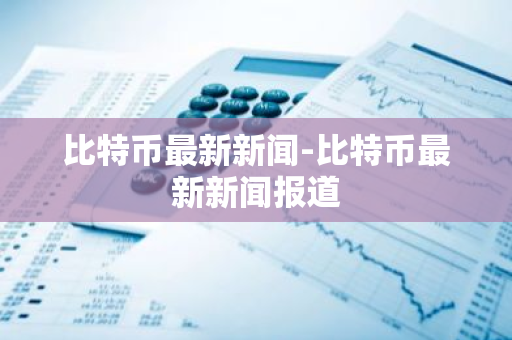 比特币最新新闻-比特币最新新闻报道