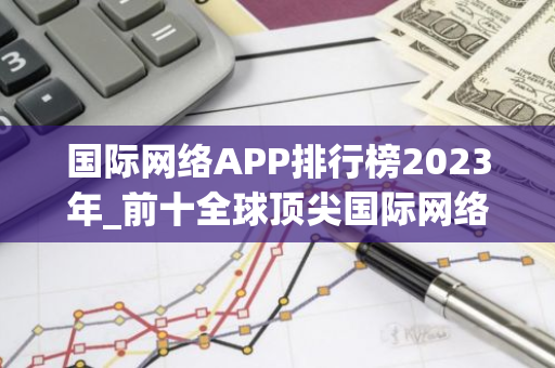 国际网络APP排行榜2023年_前十全球顶尖国际网络APP榜单一览-第1张图片-智财锋资讯网 国际网络APP排行榜2023年_前十全球顶尖国际网络APP榜单一览-第1张图片-智财锋资讯网