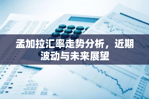 孟加拉汇率走势分析，近期波动与未来展望
