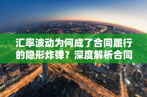 汇率波动为何成了合同履行的隐形炸弹？深度解析合同汇率风险