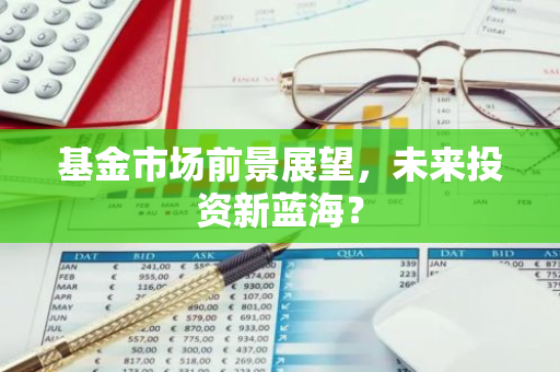 基金市场前景展望，未来投资新蓝海？-第1张图片-智财锋资讯网