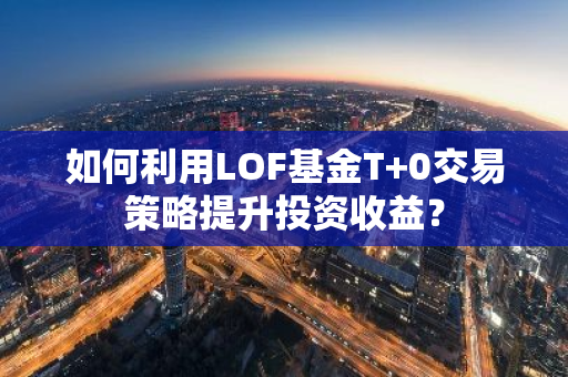如何利用LOF基金T+0交易策略提升投资收益？-第1张图片-智财锋资讯网