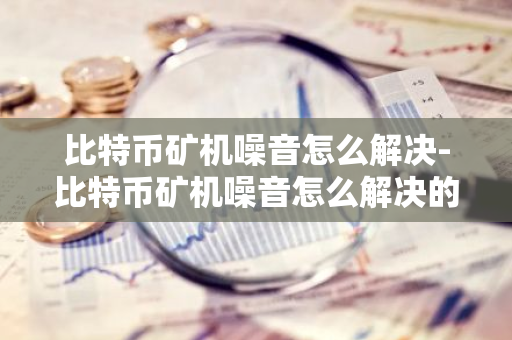 比特币矿机噪音怎么解决-比特币矿机噪音怎么解决的