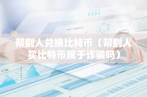 帮别人兑换比特币（帮别人买比特币属于诈骗吗）-第1张图片-智财锋资讯网