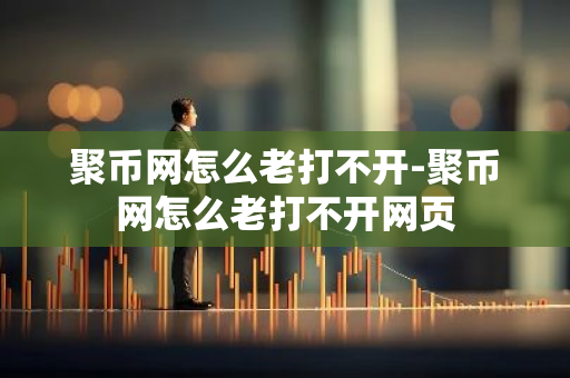 聚币网怎么老打不开-聚币网怎么老打不开网页