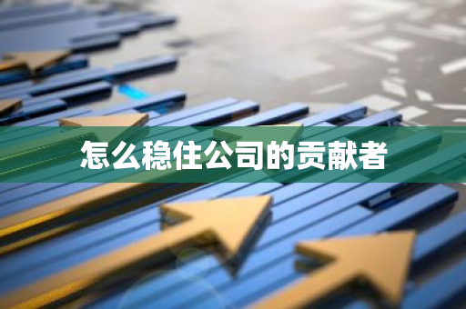 怎么稳住公司的贡献者-第1张图片-智财锋资讯网