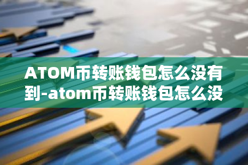 ATOM币转账钱包怎么没有到-atom币转账钱包怎么没有到账呢