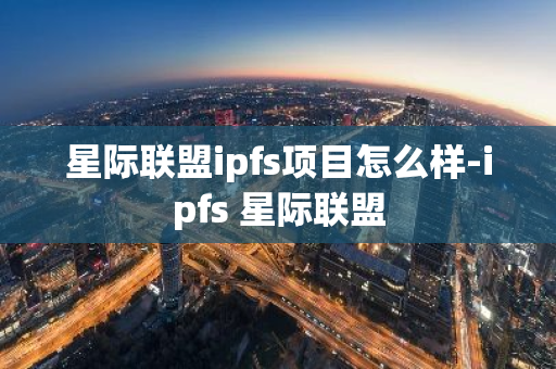 星际联盟ipfs项目怎么样-ipfs 星际联盟