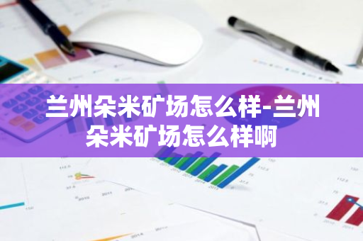 兰州朵米矿场怎么样-兰州朵米矿场怎么样啊-第1张图片-智财锋资讯网