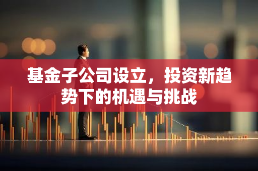 基金子公司设立,投资新趋势下的机遇与挑战-第1张图片-智财锋资讯网 基金子公司设立,投资新趋势下的机遇与挑战-第1张图片-智财锋资讯网