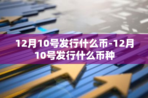 12月10号发行什么币-12月10号发行什么币种