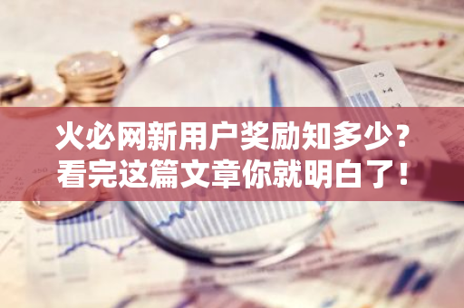 火必网新用户奖励知多少？看完这篇文章你就明白了！-第1张图片-智财锋资讯网