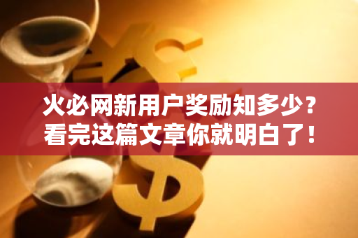 火必网新用户奖励知多少?看完这篇文章你就明白了!-第1张图片-智财锋资讯网 火必网新用户奖励知多少?看完这篇文章你就明白了!-第1张图片-智财锋资讯网