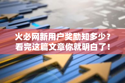 火必网新用户奖励知多少？看完这篇文章你就明白了！-第1张图片-智财锋资讯网