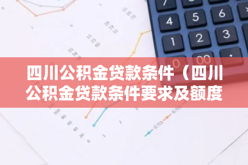 四川公积金贷款条件（四川公积金贷款条件要求及额度）-第1张图片-智财锋资讯网