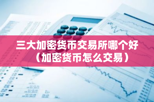 三大加密货币交易所哪个好（加密货币怎么交易）-第1张图片-智财锋资讯网