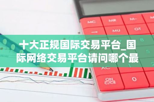十大正规国际交易平台_国际网络交易平台请问哪个最好-第1张图片-智财锋资讯网 十大正规国际交易平台_国际网络交易平台请问哪个最好-第1张图片-智财锋资讯网