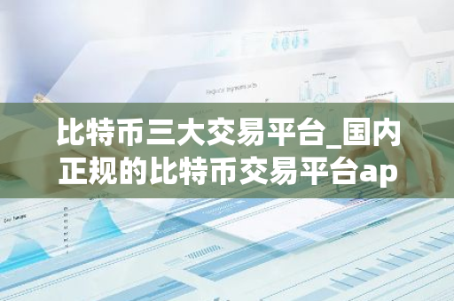 比特币三大交易平台_国内正规的比特币交易平台app哪个好推荐-第1张图片-智财锋资讯网