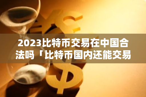 2023比特币交易在中国合法吗「比特币国内还能交易吗2021」-第1张图片-智财锋资讯网