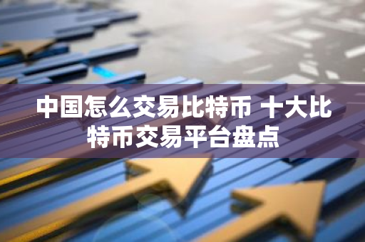 中国怎么交易比特币 十大比特币交易平台盘点-第1张图片-智财锋资讯网