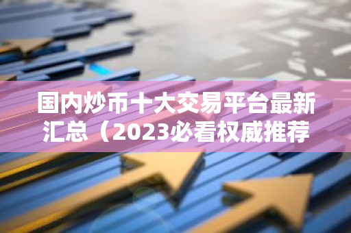 国内炒币十大交易平台最新汇总（2023必看权威推荐）