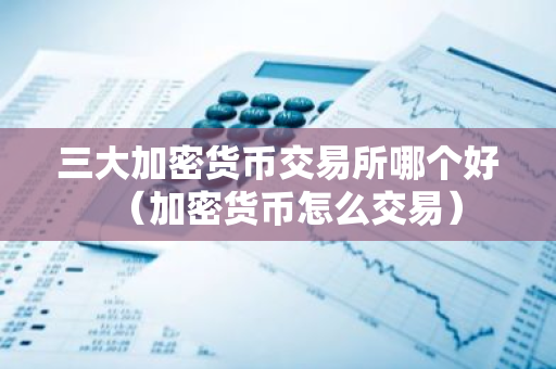 三大加密货币交易所哪个好（加密货币怎么交易）