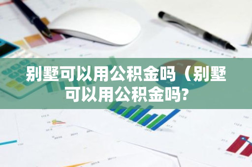 别墅可以用公积金吗（别墅可以用公积金吗?-第1张图片-智财锋资讯网