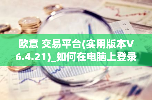欧意 交易平台(实用版本V6.4.21)_如何在电脑上登录欧意