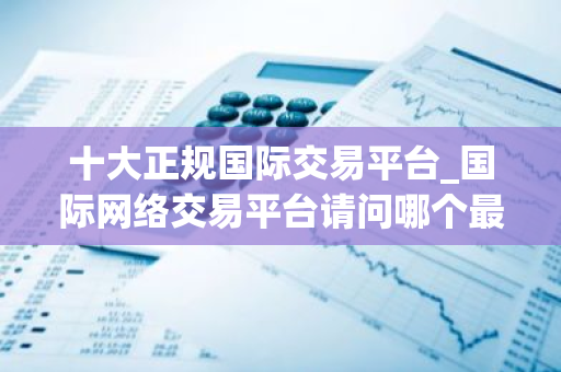 十大正规国际交易平台_国际网络交易平台请问哪个最好-第1张图片-智财锋资讯网