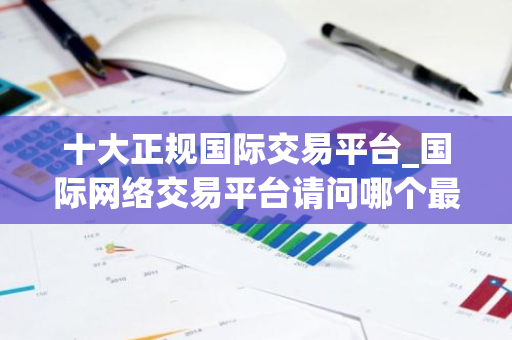 十大正规国际交易平台_国际网络交易平台请问哪个最好-第1张图片-智财锋资讯网