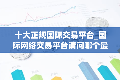 十大正规国际交易平台_国际网络交易平台请问哪个最好-第1张图片-智财锋资讯网
