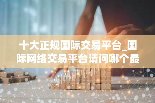 十大正规国际交易平台_国际网络交易平台请问哪个最好-第1张图片-智财锋资讯网