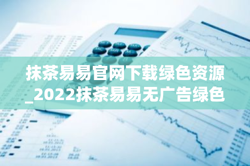 抹茶易易官网下载绿色资源_2022抹茶易易无广告绿色版下载网站-第1张图片-智财锋资讯网