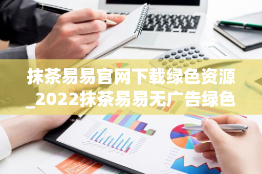 抹茶易易官网下载绿色资源_2022抹茶易易无广告绿色版下载网站