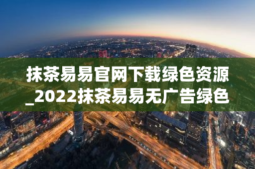 抹茶易易官网下载绿色资源_2022抹茶易易无广告绿色版下载网站