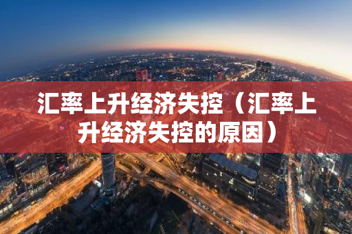 汇率上升经济失控（汇率上升经济失控的原因）