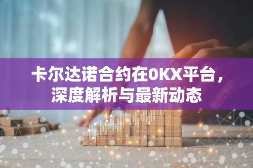 卡尔达诺合约在0KX平台，深度解析与最新动态-第1张图片-智财锋资讯网