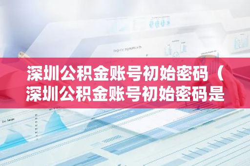 深圳公积金账号初始密码（深圳公积金账号初始密码是多少）-第1张图片-智财锋资讯网
