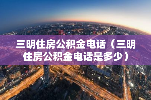 三明住房公积金电话（三明住房公积金电话是多少）-第1张图片-智财锋资讯网