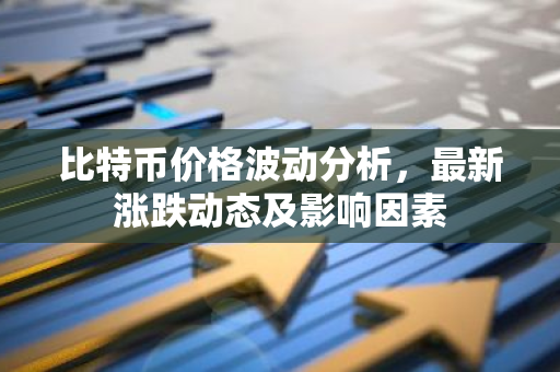 比特币价格波动分析，最新涨跌动态及影响因素