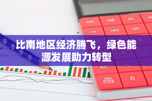 比南地区经济腾飞，绿色能源发展助力转型-第1张图片-智财锋资讯网