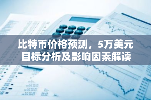 比特币价格预测，5万美元目标分析及影响因素解读